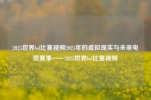 2025世界lol比赛视频2025年的虚拟现实与未来电竞赛事——2025世界lol比赛视频