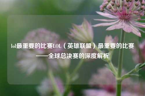 lol最重要的比赛LOL（英雄联盟）最重要的比赛——全球总决赛的深度解析