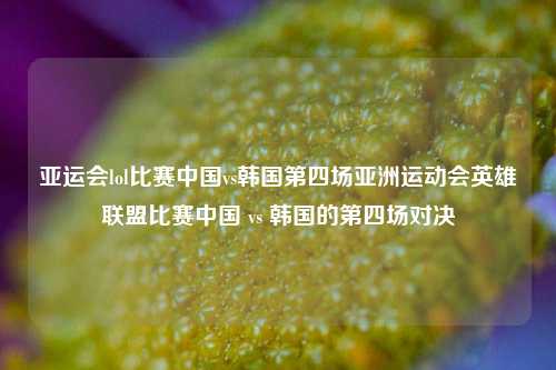 亚运会lol比赛中国vs韩国第四场亚洲运动会英雄联盟比赛中国 vs 韩国的第四场对决