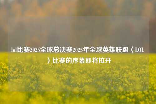 lol比赛2025全球总决赛2025年全球英雄联盟（LOL）比赛的序幕即将拉开