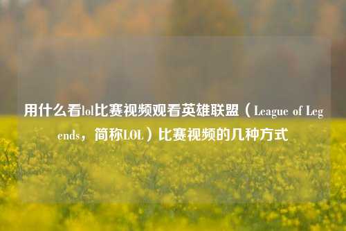 用什么看lol比赛视频观看英雄联盟（League of Legends，简称LOL）比赛视频的几种方式