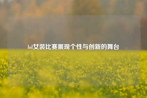 lol女装比赛展现个性与创新的舞台