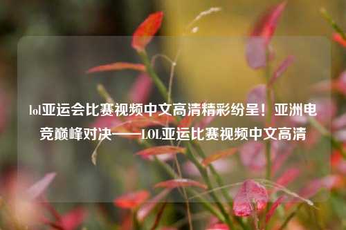 lol亚运会比赛视频中文高清精彩纷呈！亚洲电竞巅峰对决——LOL亚运比赛视频中文高清