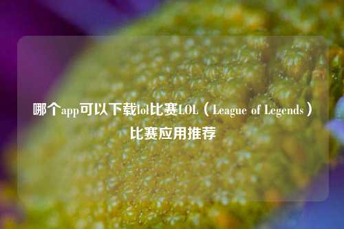 哪个app可以下载lol比赛LOL（League of Legends）比赛应用推荐
