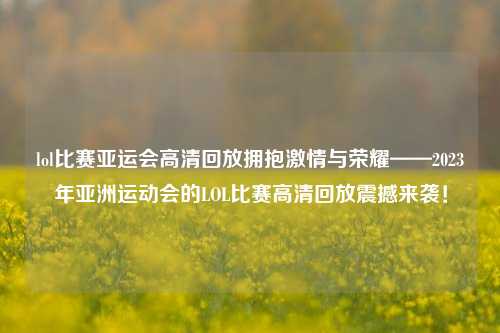 lol比赛亚运会高清回放拥抱激情与荣耀——2023年亚洲运动会的LOL比赛高清回放震撼来袭！