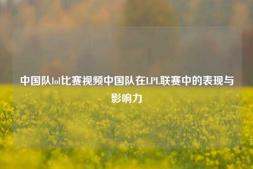 中国队lol比赛视频中国队在LPL联赛中的表现与影响力