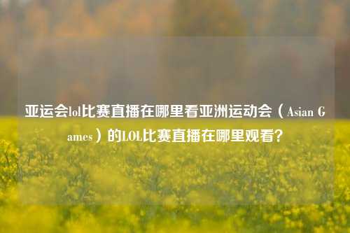 亚运会lol比赛直播在哪里看亚洲运动会（Asian Games）的LOL比赛直播在哪里观看？