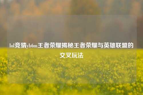 lol竞猜yb6m王者荣耀揭秘王者荣耀与英雄联盟的交叉玩法