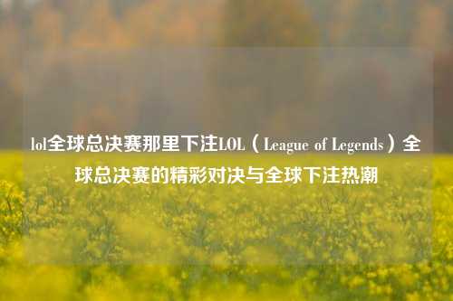 lol全球总决赛那里下注LOL（League of Legends）全球总决赛的精彩对决与全球下注热潮