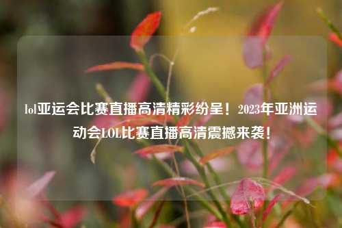 lol亚运会比赛直播高清精彩纷呈！2023年亚洲运动会LOL比赛直播高清震撼来袭！