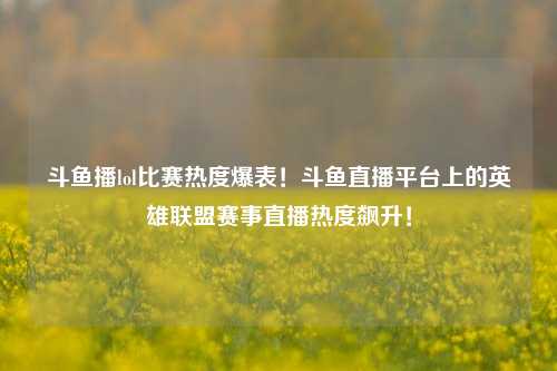 斗鱼播lol比赛热度爆表！斗鱼直播平台上的英雄联盟赛事直播热度飙升！