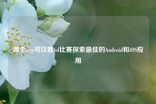 哪个app可以看lol比赛探索最佳的Android和iOS应用
