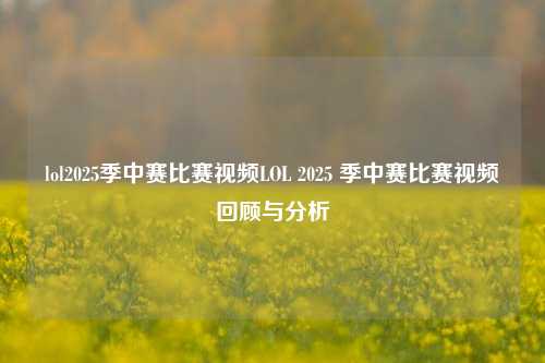 lol2025季中赛比赛视频LOL 2025 季中赛比赛视频回顾与分析