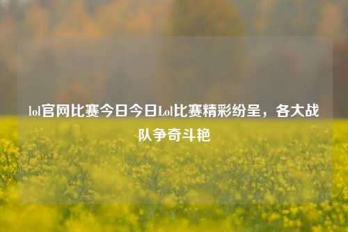 lol官网比赛今日今日Lol比赛精彩纷呈，各大战队争奇斗艳