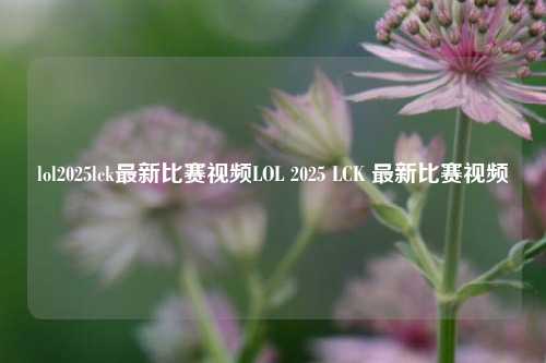 lol2025lck最新比赛视频LOL 2025 LCK 最新比赛视频