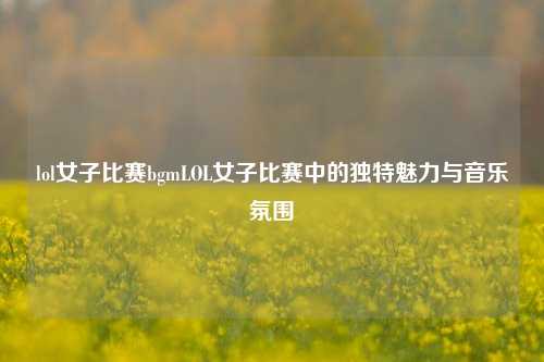 lol女子比赛bgmLOL女子比赛中的独特魅力与音乐氛围
