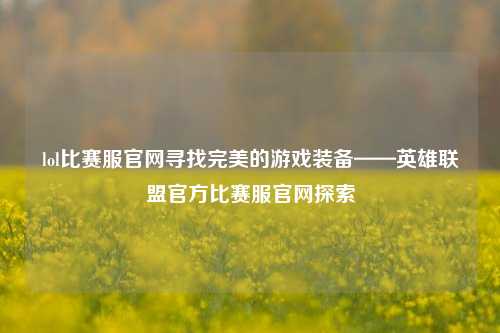 lol比赛服官网寻找完美的游戏装备——英雄联盟官方比赛服官网探索