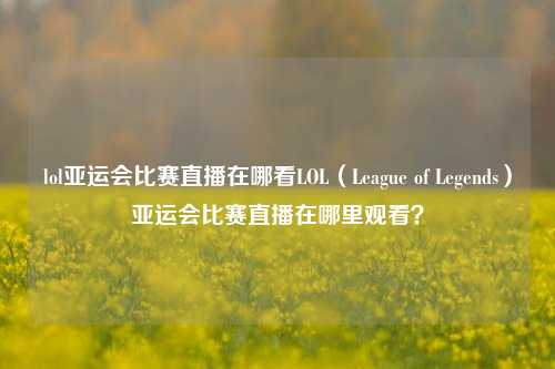 lol亚运会比赛直播在哪看LOL（League of Legends）亚运会比赛直播在哪里观看？