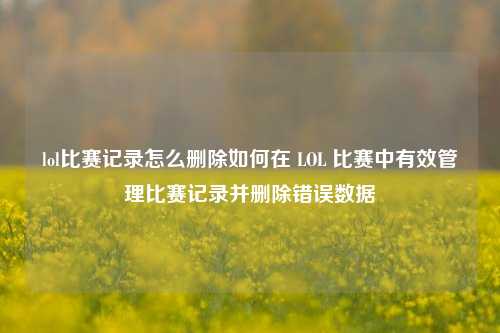 lol比赛记录怎么删除如何在 LOL 比赛中有效管理比赛记录并删除错误数据
