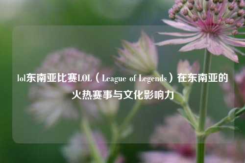 lol东南亚比赛LOL（League of Legends）在东南亚的火热赛事与文化影响力
