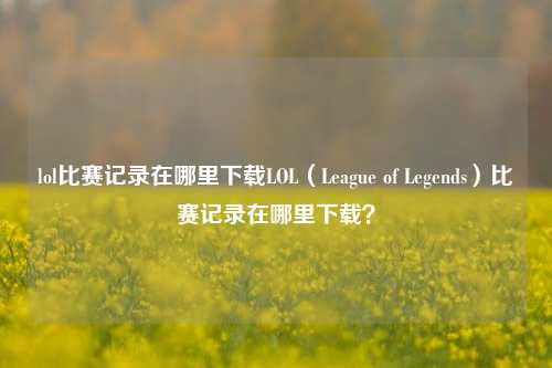 lol比赛记录在哪里下载LOL（League of Legends）比赛记录在哪里下载？