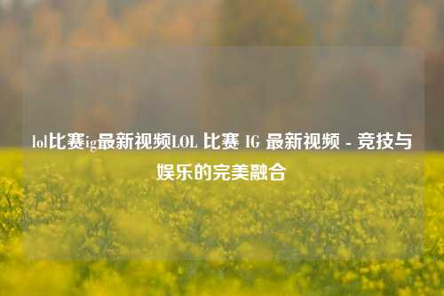 lol比赛ig最新视频LOL 比赛 IG 最新视频 - 竞技与娱乐的完美融合