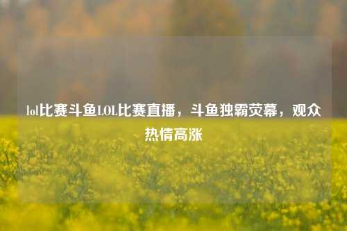lol比赛斗鱼LOL比赛直播，斗鱼独霸荧幕，观众热情高涨