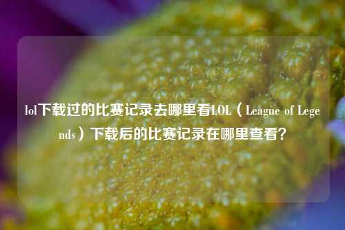 lol下载过的比赛记录去哪里看LOL（League of Legends）下载后的比赛记录在哪里查看？