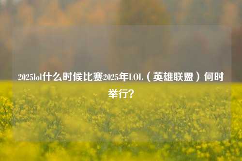 2025lol什么时候比赛2025年LOL（英雄联盟）何时举行？