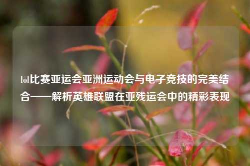 lol比赛亚运会亚洲运动会与电子竞技的完美结合——解析英雄联盟在亚残运会中的精彩表现