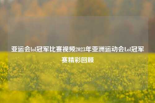 亚运会lol冠军比赛视频2023年亚洲运动会Lol冠军赛精彩回顾