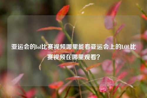 亚运会的lol比赛视频哪里能看亚运会上的LOL比赛视频在哪里观看？