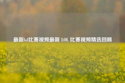 最新lol比赛视频最新 LOL 比赛视频精选回顾