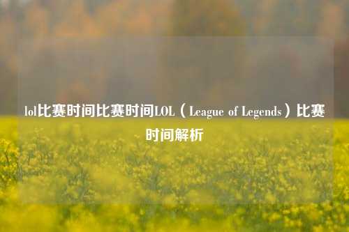 lol比赛时间比赛时间LOL（League of Legends）比赛时间解析