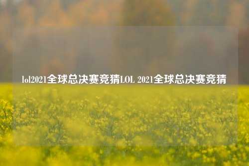 lol2021全球总决赛竞猜LOL 2021全球总决赛竞猜