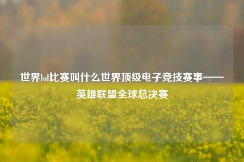 世界lol比赛叫什么世界顶级电子竞技赛事——英雄联盟全球总决赛