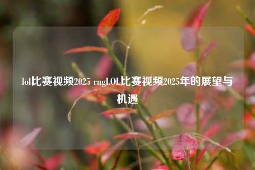 lol比赛视频2025 rngLOL比赛视频2025年的展望与机遇