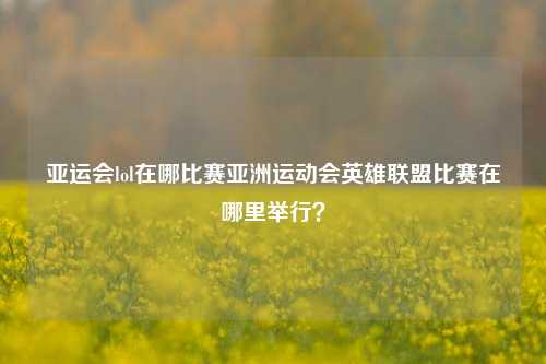 亚运会lol在哪比赛亚洲运动会英雄联盟比赛在哪里举行？