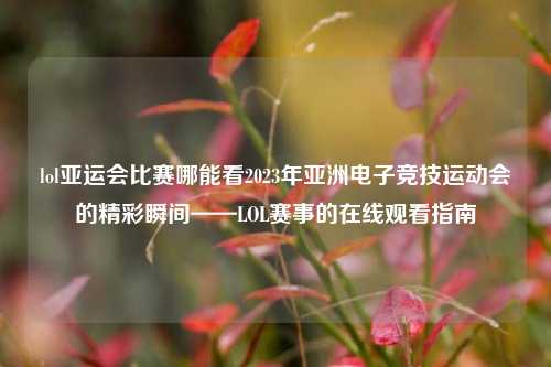 lol亚运会比赛哪能看2023年亚洲电子竞技运动会的精彩瞬间——LOL赛事的在线观看指南