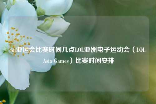 lol亚运会比赛时间几点LOL亚洲电子运动会（LOL Asia Games）比赛时间安排