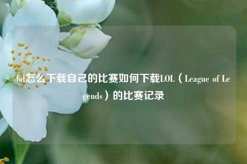 lol怎么下载自己的比赛如何下载LOL（League of Legends）的比赛记录