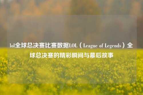 lol全球总决赛比赛数据LOL（League of Legends）全球总决赛的精彩瞬间与幕后故事