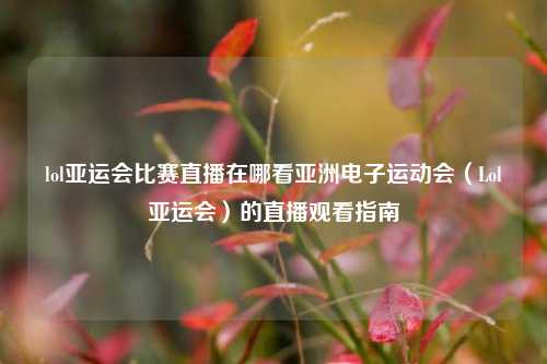 lol亚运会比赛直播在哪看亚洲电子运动会（Lol亚运会）的直播观看指南