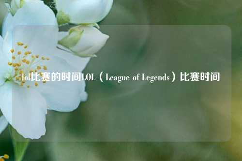 lol比赛的时间LOL（League of Legends）比赛时间