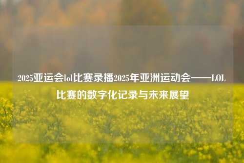 2025亚运会lol比赛录播2025年亚洲运动会——LOL比赛的数字化记录与未来展望