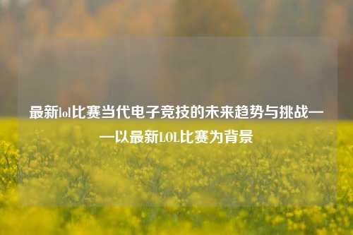 最新lol比赛当代电子竞技的未来趋势与挑战——以最新LOL比赛为背景
