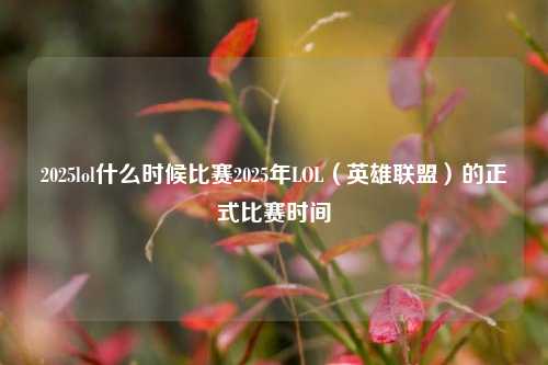 2025lol什么时候比赛2025年LOL（英雄联盟）的正式比赛时间