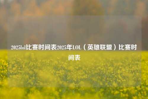 2025lol比赛时间表2025年LOL（英雄联盟）比赛时间表