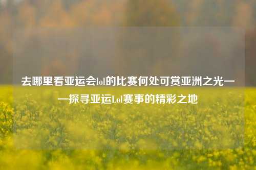 去哪里看亚运会lol的比赛何处可赏亚洲之光——探寻亚运Lol赛事的精彩之地