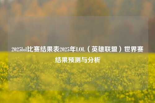 2025lol比赛结果表2025年LOL（英雄联盟）世界赛结果预测与分析